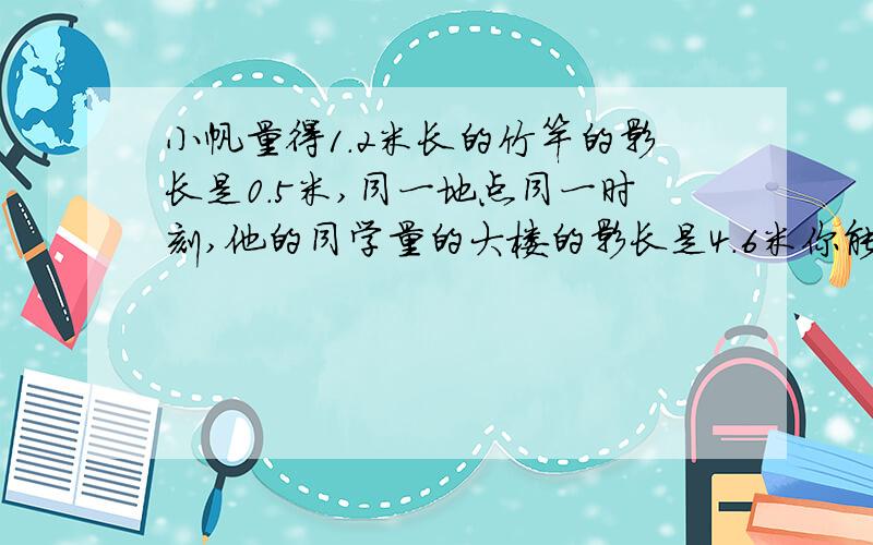 小帆量得1.2米长的竹竿的影长是0.5米,同一地点同一时刻,他的同学量的大楼的影长是4.6米你能算出大楼的实际高度吗 .算式.七点多要 我急死了.帮个忙.