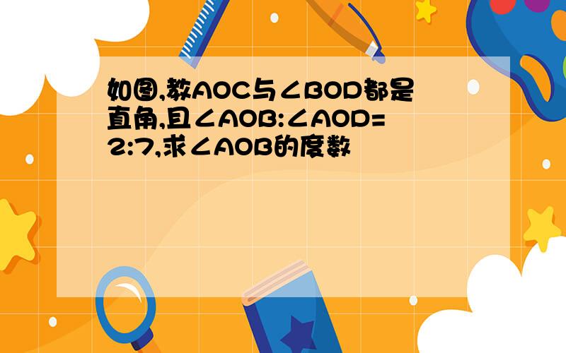 如图,教AOC与∠BOD都是直角,且∠AOB:∠AOD=2:7,求∠AOB的度数