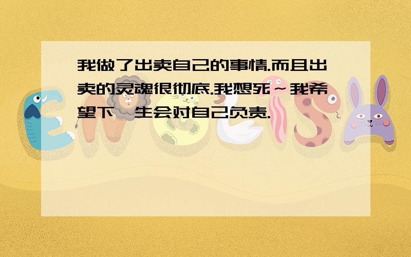 我做了出卖自己的事情.而且出卖的灵魂很彻底.我想死～我希望下一生会对自己负责.