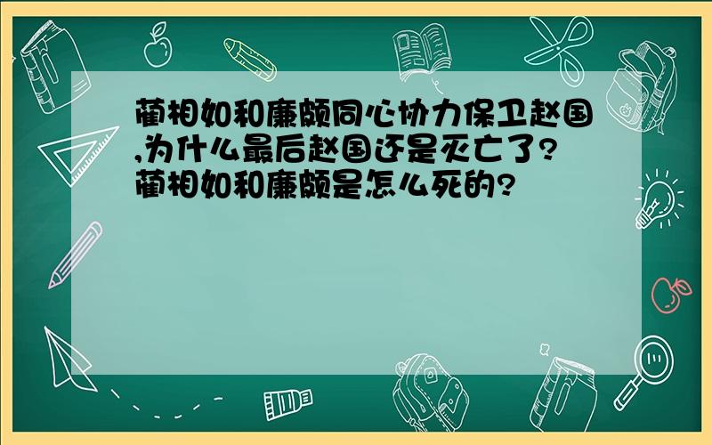 蔺相如和廉颇同心协力保卫赵国,为什么最后赵国还是灭亡了?蔺相如和廉颇是怎么死的?