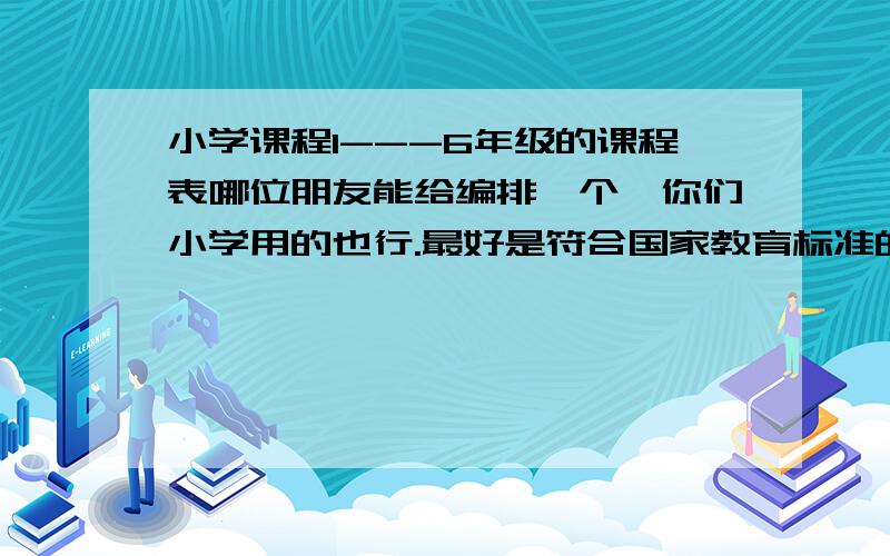 小学课程1---6年级的课程表哪位朋友能给编排一个,你们小学用的也行.最好是符合国家教育标准的,包括全课程的.