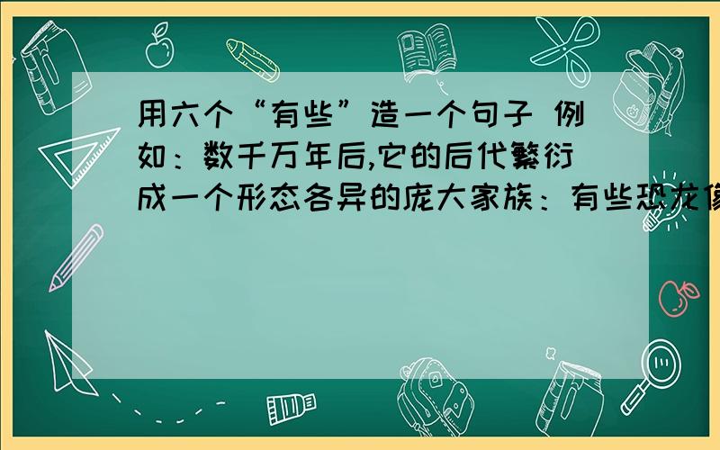 用六个“有些”造一个句子 例如：数千万年后,它的后代繁衍成一个形态各异的庞大家族：有些恐龙像它们的祖先一样两足奔跑,有些恐龙则用四足行走；有些恐龙身长几十米,重达数十吨,有