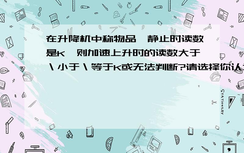 在升降机中称物品,静止时读数是K,则加速上升时的读数大于＼小于＼等于K或无法判断?请选择你认为正确的答案,并说明你的理由!