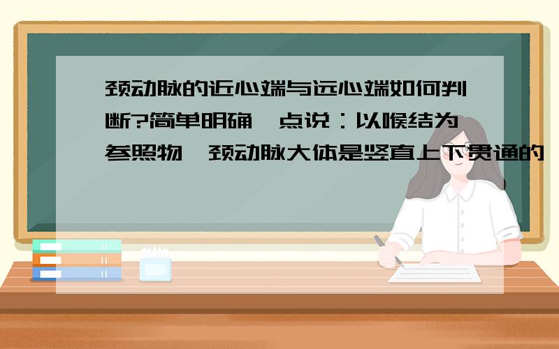 颈动脉的近心端与远心端如何判断?简单明确一点说：以喉结为参照物,颈动脉大体是竖直上下贯通的,那么喉结上方的位置为近心端还是喉结下方的位置为近心端?止血时该摁住哪一边?