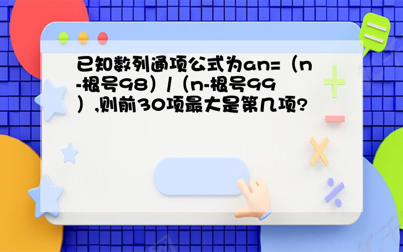 已知数列通项公式为an=（n-根号98）/（n-根号99）,则前30项最大是第几项?