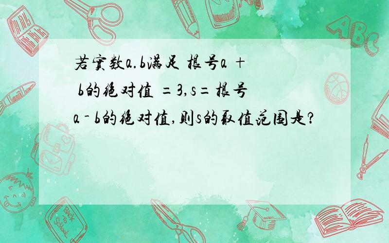 若实数a.b满足 根号a + b的绝对值 =3,s=根号a - b的绝对值,则s的取值范围是?