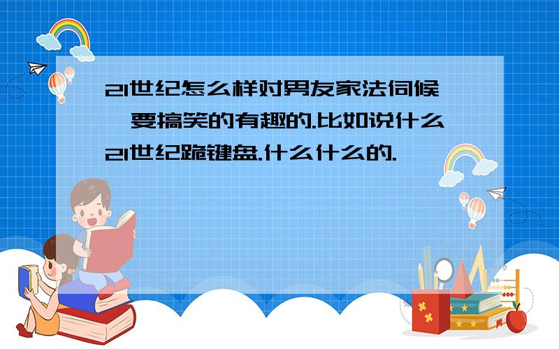 21世纪怎么样对男友家法伺候,要搞笑的有趣的.比如说什么21世纪跪键盘.什么什么的.