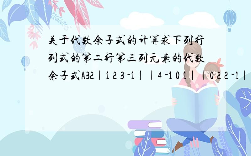 关于代数余子式的计算求下列行列式的第二行第三列元素的代数余子式A32|1 2 3 -1||4 -1 0 1||0 2 2 -1||5 0 4 3|我刚刚学.最多只会算到3阶,到4阶就不懂了.我抄错题了。问题是求代数余子式的A23可是