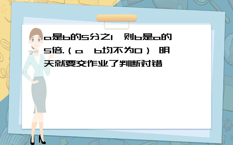 a是b的5分之1,则b是a的5倍.（a,b均不为0） 明天就要交作业了判断对错