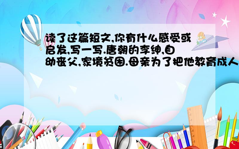 读了这篇短文,你有什么感受或启发,写一写.唐朝的李绅,自幼丧父,家境贫困.母亲为了把他教育成人,就亲自教他读书作文.李绅天资聪明,又十分好学,因此,15岁的时候就能写出挺不错的诗来.为