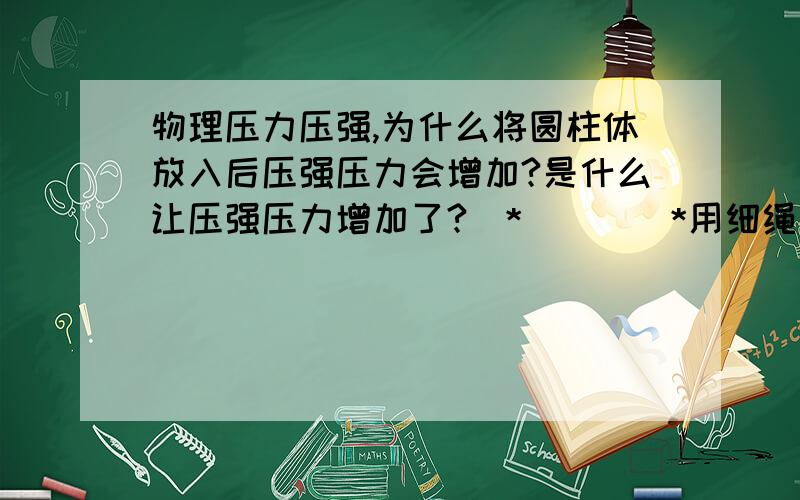 物理压力压强,为什么将圆柱体放入后压强压力会增加?是什么让压强压力增加了?(*^__^*用细绳系着底面积为S1,高为H的圆柱体,将圆柱体浸没到地面积为S2的圆柱形容器内密度为ρ的液体中,液体