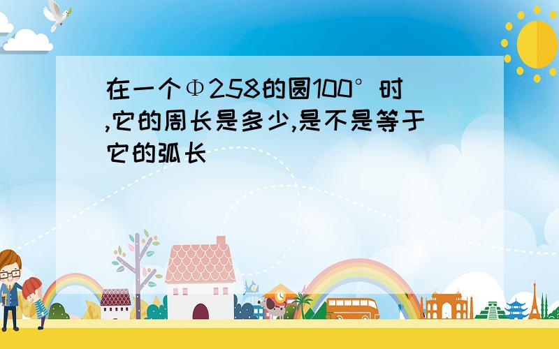 在一个Φ258的圆100°时,它的周长是多少,是不是等于它的弧长