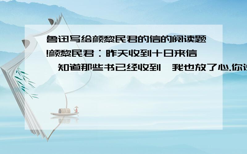 鲁迅写给颜黎民君的信的阅读题!颜黎民君：昨天收到十日来信,知道那些书已经收到,我也放了心.你说专爱看我的书,那也许是我常论时事的缘故.不过只看一个人的著作,结果是不大好的：你就