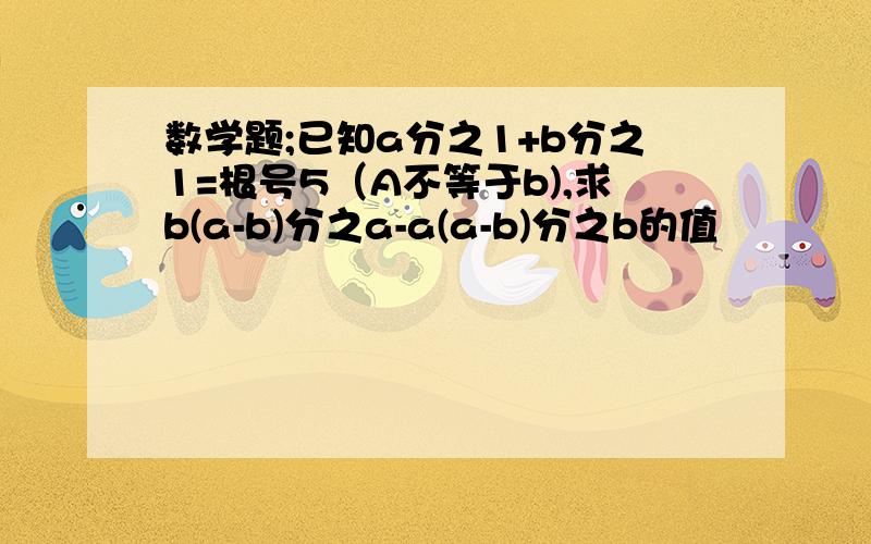 数学题;已知a分之1+b分之1=根号5（A不等于b),求b(a-b)分之a-a(a-b)分之b的值