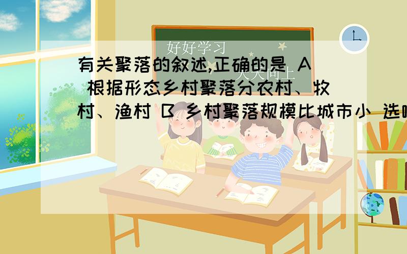 有关聚落的叙述,正确的是 A 根据形态乡村聚落分农村、牧村、渔村 B 乡村聚落规模比城市小 选哪个 说理我感觉好像两个都有问题……老师说是B，求理由！