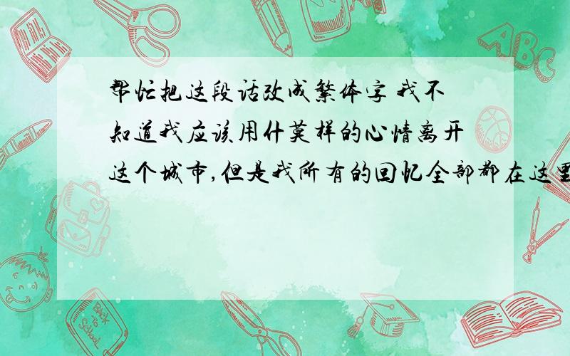 帮忙把这段话改成繁体字 我不知道我应该用什莫样的心情离开这个城市,但是我所有的回忆全部都在这里