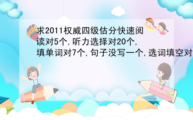 求2011权威四级估分快速阅读对5个,听力选择对20个,填单词对7个,句子没写一个,选词填空对5个,篇章阅读对7个,完形填空对9个,翻译对2个,作文非常非常烂给最低分就好了~求客观准确权威四级估