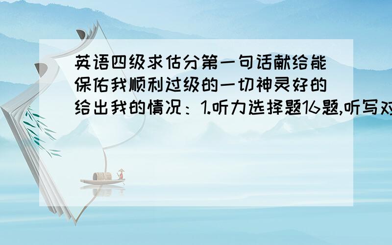 英语四级求估分第一句话献给能保佑我顺利过级的一切神灵好的给出我的情况：1.听力选择题16题,听写对2个单词,长句子都有写中KEY2.快速阅读对4个,最后3个单词没写3.仔细阅读第一题（好多