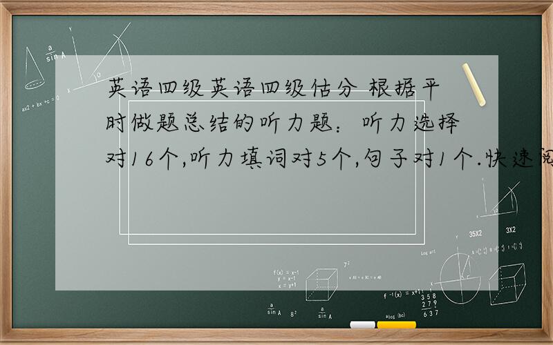 英语四级英语四级估分 根据平时做题总结的听力题：听力选择对16个,听力填词对5个,句子对1个.快速阅读：对7个选词填空：对4个仔细阅读：对6个完形填空：对8个翻译题：对2个作文：背了模