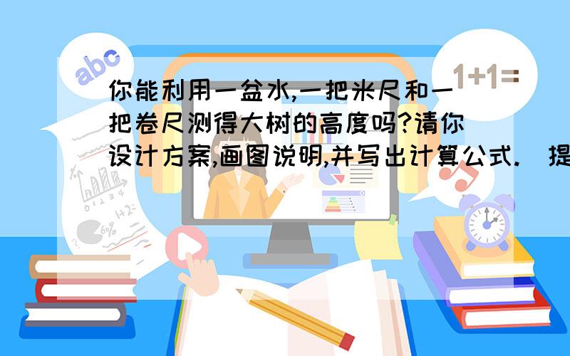 你能利用一盆水,一把米尺和一把卷尺测得大树的高度吗?请你设计方案,画图说明,并写出计算公式.（提示：从光的反射角度和立竿见影的角度考虑）