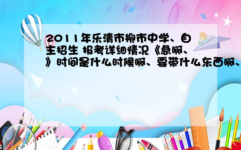 2011年乐清市柳市中学、自主招生 报考详细情况《急啊、》时间是什么时候啊、要带什么东西啊、怎么考 啊、重点是时间啊、、都要详细点而且要真实的、希望能有内部人员帮我一下啊、非