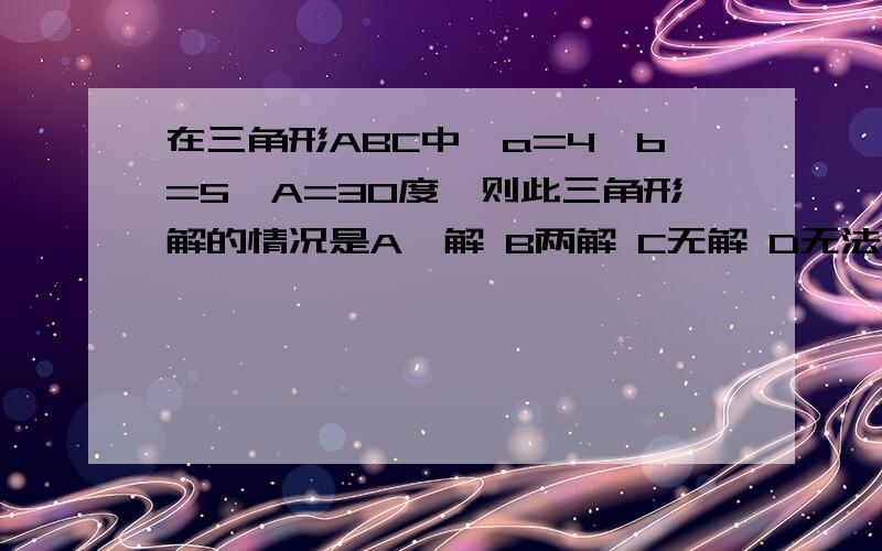 在三角形ABC中,a=4,b=5,A=30度,则此三角形解的情况是A一解 B两解 C无解 D无法确定