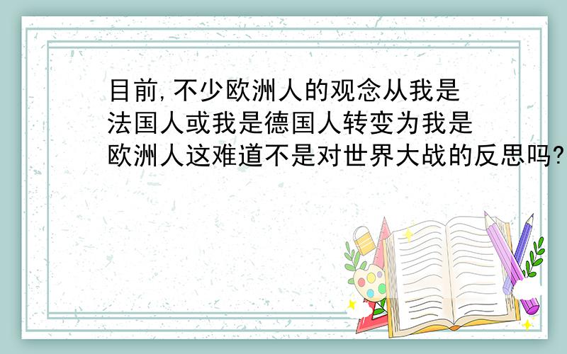 目前,不少欧洲人的观念从我是法国人或我是德国人转变为我是欧洲人这难道不是对世界大战的反思吗?为什么?