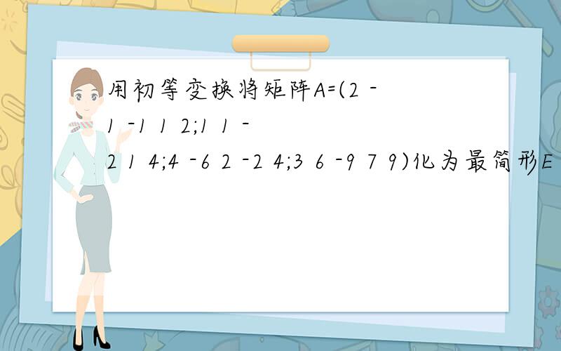 用初等变换将矩阵A=(2 -1 -1 1 2;1 1 -2 1 4;4 -6 2 -2 4;3 6 -9 7 9)化为最简形E