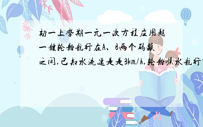 初一上学期一元一次方程应用题一艘轮船航行在A、B两个码头之间,已知水流速是是3km/h,轮船顺水航行需用5h,逆水航行需用7h,求A、B两地距离.