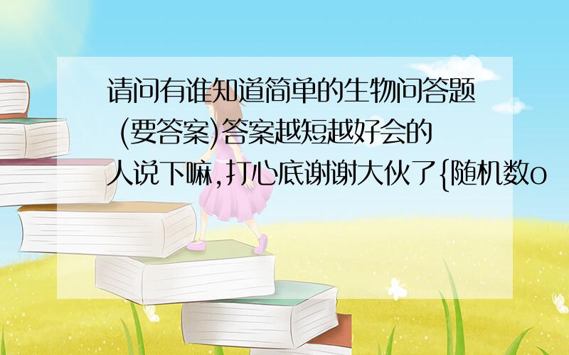 请问有谁知道简单的生物问答题 (要答案)答案越短越好会的人说下嘛,打心底谢谢大伙了{随机数o