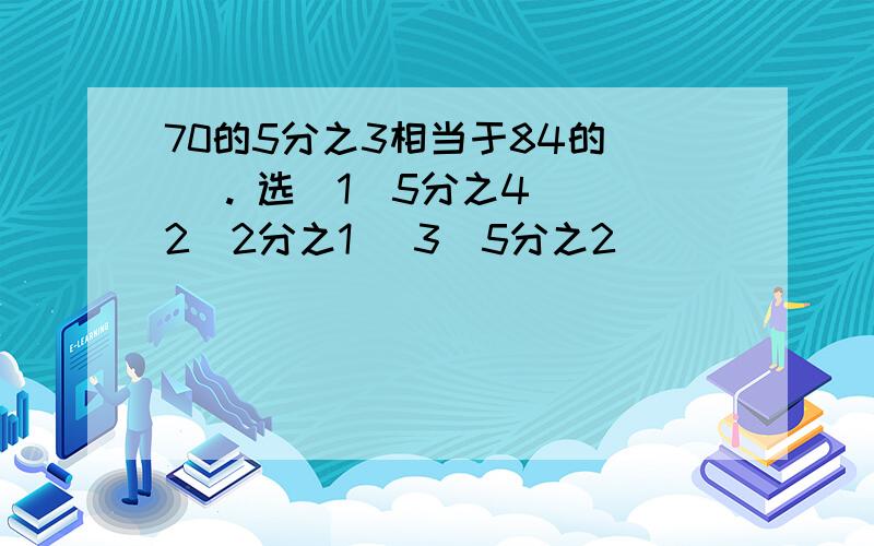 70的5分之3相当于84的( ). 选(1)5分之4 (2)2分之1 (3)5分之2