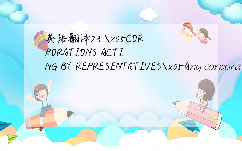 英语翻译73.\x05CORPORATIONS ACTING BY REPRESENTATIVES\x05Any corporation which is a Member of the Company may by resolution of its Directors or other governing body authorise such person as it thinks fit to act as its representative at any meetin