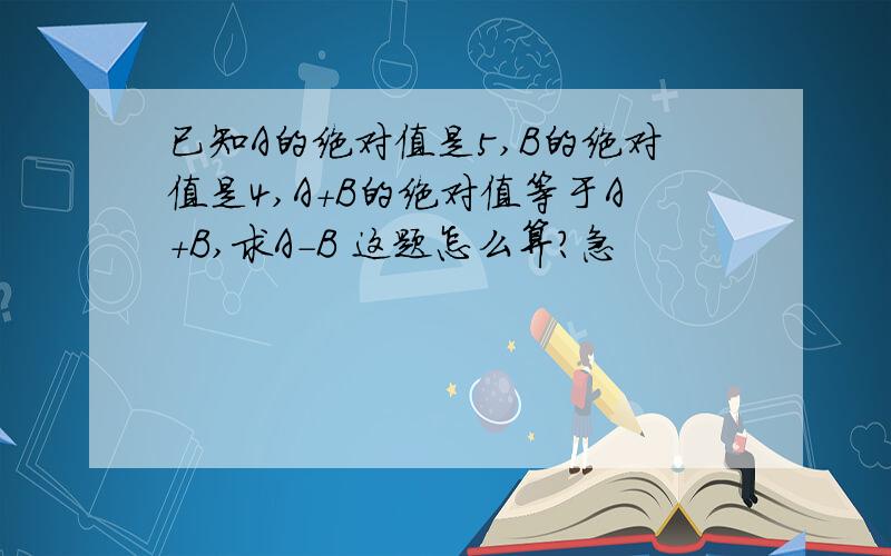 已知A的绝对值是5,B的绝对值是4,A+B的绝对值等于A+B,求A-B 这题怎么算?急