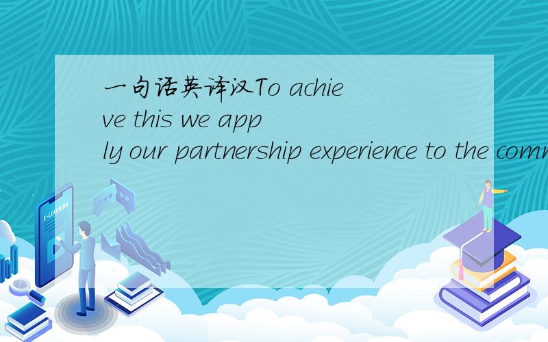 一句话英译汉To achieve this we apply our partnership experience to the commercial advantage of our customers and end users. We invest the right people into responding to their needs and are dedicated to delivering the right answer to them.  In