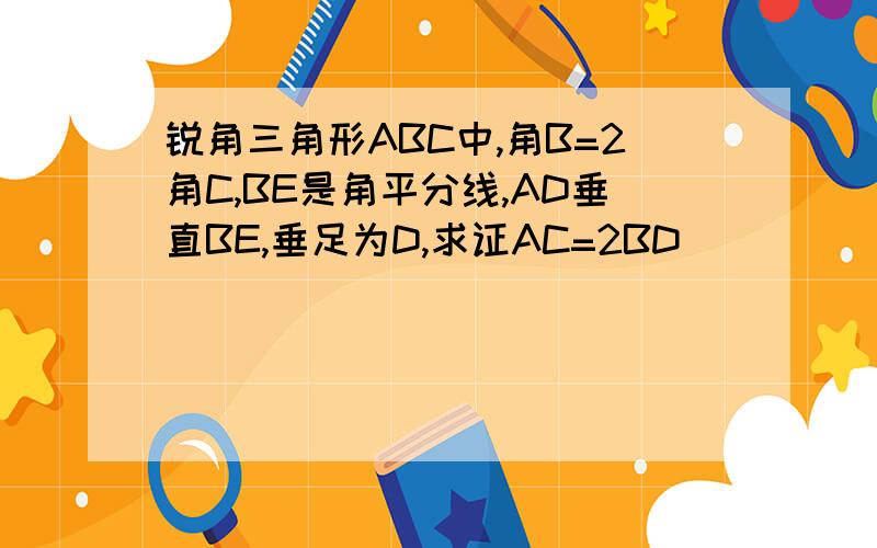 锐角三角形ABC中,角B=2角C,BE是角平分线,AD垂直BE,垂足为D,求证AC=2BD