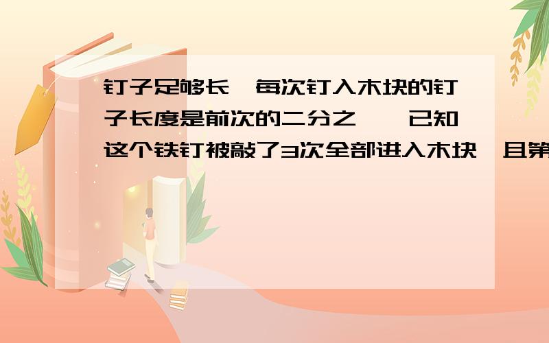 钉子足够长,每次钉入木块的钉子长度是前次的二分之一,已知这个铁钉被敲了3次全部进入木块,且第一次敲击后进入木块的长度是二厘米,若钉子长度为a厘米,则a的取值范围是多少?