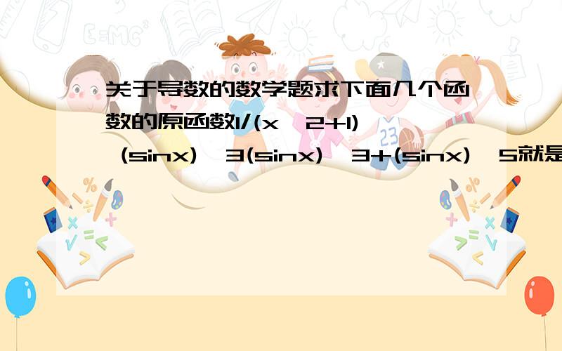 关于导数的数学题求下面几个函数的原函数1/(x^2+1) (sinx)^3(sinx)^3+(sinx)^5就是谁的导数是这些函数