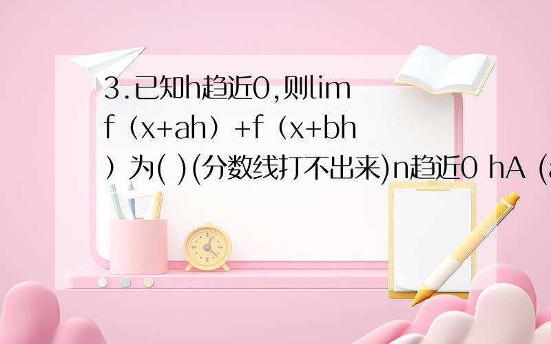 3.已知h趋近0,则lim f（x+ah）+f（x+bh）为( )(分数线打不出来)n趋近0 hA (a+b)*f'(0) B (a-b)*f'(0)C a*f'(0)D a*f'(0)