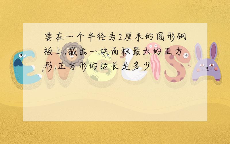 要在一个半径为2厘米的圆形钢板上,截出一块面积最大的正方形,正方形的边长是多少