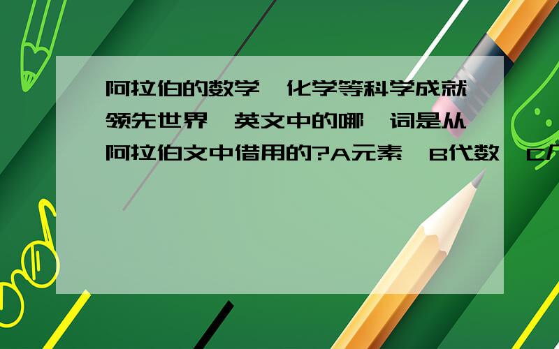 阿拉伯的数学,化学等科学成就领先世界,英文中的哪一词是从阿拉伯文中借用的?A元素  B代数  C几何  D分2.在我国流传的主要宗教中,除了-----------外,其余都是从国外传入的.