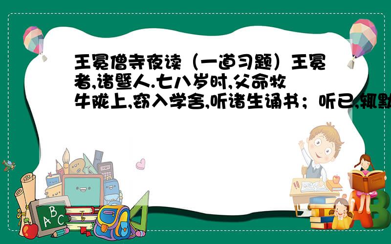 王冕僧寺夜读（一道习题）王冕者,诸暨人.七八岁时,父命牧牛陇上,窃入学舍,听诸生诵书；听已,辄默记.暮归,忘其牛.或牵牛来责蹊田,父怒挞之.已而复如初.母曰：“儿痴如此,曷不听其所为?
