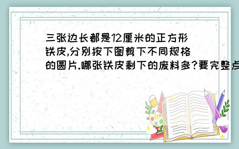 三张边长都是12厘米的正方形铁皮,分别按下图剪下不同规格的圆片.哪张铁皮剩下的废料多?要完整点21：50分之前要回答,100悬赏...看到图片没？