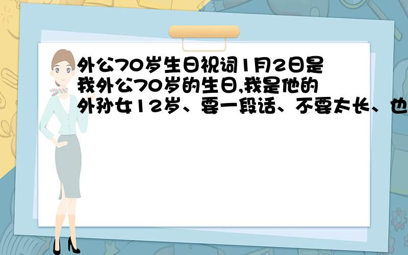 外公70岁生日祝词1月2日是我外公70岁的生日,我是他的外孙女12岁、要一段话、不要太长、也不要太短,