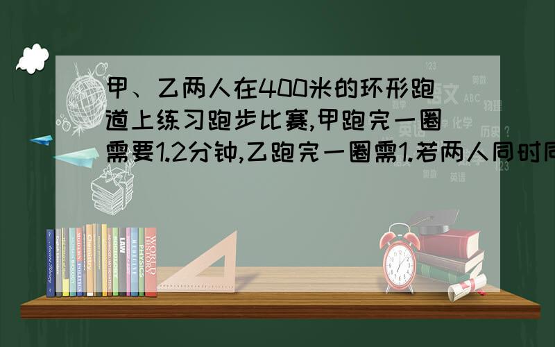 甲、乙两人在400米的环形跑道上练习跑步比赛,甲跑完一圈需要1.2分钟,乙跑完一圈需1.若两人同时同地背向开始跑,需多少分钟第一次相遇?用方程解