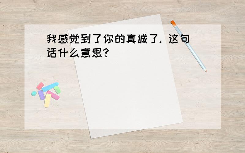 我感觉到了你的真诚了. 这句话什么意思?