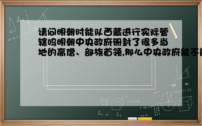 请问明朝时能队西藏进行实际管辖吗明朝中央政府册封了很多当地的高僧、部族首领,那么中央政府能不能对西藏派遣军队,征收赋税,管理当地百姓和设置边境哨卡呢,好像西藏的僧俗和部族首