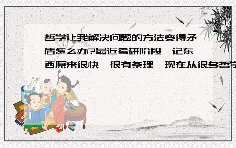 哲学让我解决问题的方法变得矛盾怎么办?最近考研阶段,记东西原来很快,很有条理,现在从很多哲学的眼光分析来看,似乎产生了很多的矛盾.马哲的学习告诉我很多框框架架的模型是不对的,我