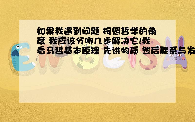 如果我遇到问题 按照哲学的角度 我应该分哪几步解决它!我看马哲基本原理 先讲物质 然后联系与发展 再次是对立统一 还有辩证的思维方式 我就是搞不懂 再用他们的时候是一个怎么样的顺