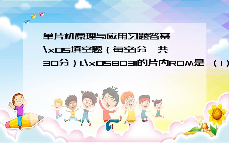 单片机原理与应用习题答案一、\x05填空题（每空1分,共30分）1.\x058031的片内ROM是 （1） KB；8052的片内ROM是 （2） KB.2.\x058031的PSW中RS1 =0、RS0 = 1,工作寄存器R0~R7的地址为 （3） .3.\x058031上电复位