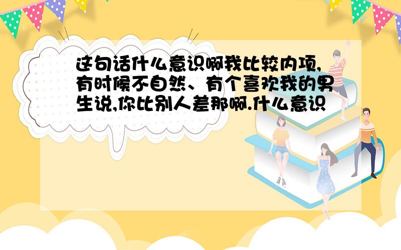 这句话什么意识啊我比较内项,有时候不自然、有个喜欢我的男生说,你比别人差那啊.什么意识